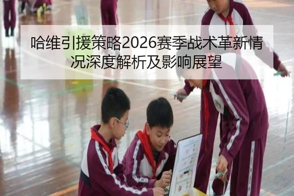 哈维引援策略2026赛季战术革新情况深度解析及影响展望